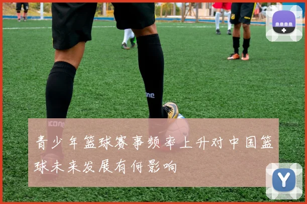 青少年篮球赛事频率上升对中国篮球未来发展有何影响